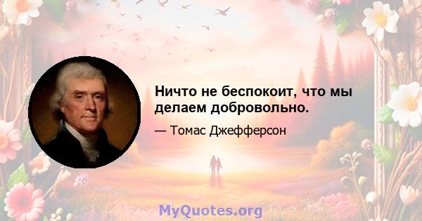 Ничто не беспокоит, что мы делаем добровольно.