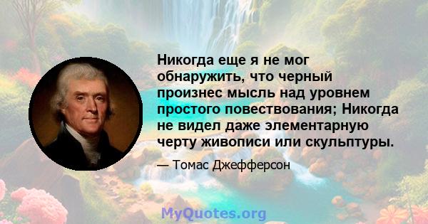 Никогда еще я не мог обнаружить, что черный произнес мысль над уровнем простого повествования; Никогда не видел даже элементарную черту живописи или скульптуры.