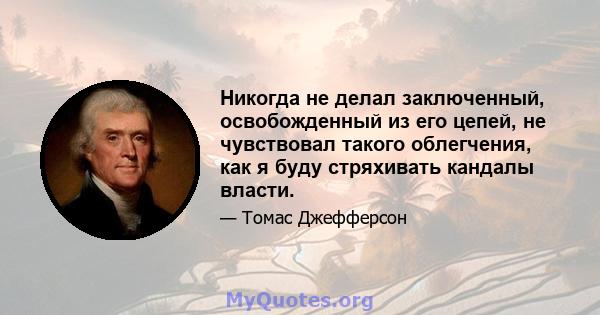 Никогда не делал заключенный, освобожденный из его цепей, не чувствовал такого облегчения, как я буду стряхивать кандалы власти.