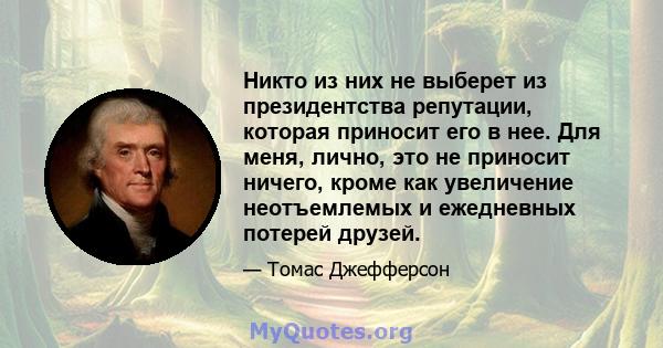 Никто из них не выберет из президентства репутации, которая приносит его в нее. Для меня, лично, это не приносит ничего, кроме как увеличение неотъемлемых и ежедневных потерей друзей.