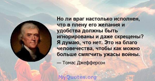 Но ли враг настолько исполнен, что в плену его желания и удобства должны быть игнорированы и даже скрещены? Я думаю, что нет. Это на благо человечества, чтобы как можно больше смягчить ужасы войны.