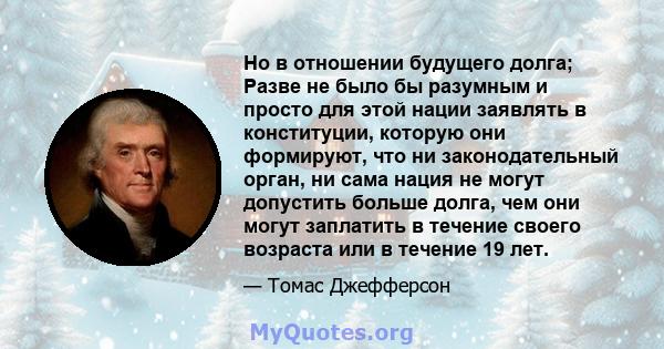 Но в отношении будущего долга; Разве не было бы разумным и просто для этой нации заявлять в конституции, которую они формируют, что ни законодательный орган, ни сама нация не могут допустить больше долга, чем они могут