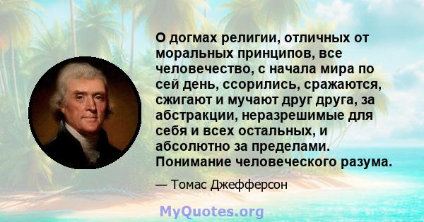 О догмах религии, отличных от моральных принципов, все человечество, с начала мира по сей день, ссорились, сражаются, сжигают и мучают друг друга, за абстракции, неразрешимые для себя и всех остальных, и абсолютно за