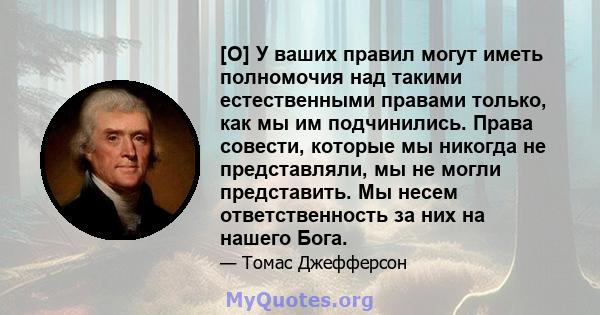 [О] У ваших правил могут иметь полномочия над такими естественными правами только, как мы им подчинились. Права совести, которые мы никогда не представляли, мы не могли представить. Мы несем ответственность за них на