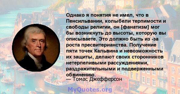 Однако я понятия не имел, что в Пенсильвании, колыбели терпимости и свободы религии, он [фанатизм] мог бы возникнуть до высоты, которую вы описываете. Это должно быть из -за роста пресвитерианства. Получение пяти точек