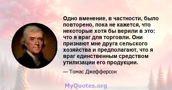 Одно вменение, в частности, было повторено, пока не кажется, что некоторые хотя бы верили в это: что я враг для торговли. Они признают мне друга сельского хозяйства и предполагают, что я враг единственным средством