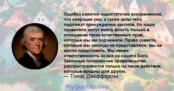 Ошибка кажется недостаточно искорененной, что операции ума, а также акты тела подлежат принуждению законов. Но наши правители могут иметь власть только в отношении таких естественных прав, которые мы им подчинили. Права 