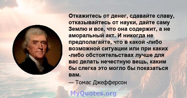 Откажитесь от денег, сдавайте славу, отказывайтесь от науки, дайте саму Землю и все, что она содержит, а не аморальный акт. И никогда не предполагайте, что в какой -либо возможной ситуации или при каких -либо