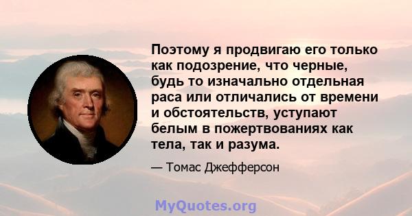 Поэтому я продвигаю его только как подозрение, что черные, будь то изначально отдельная раса или отличались от времени и обстоятельств, уступают белым в пожертвованиях как тела, так и разума.