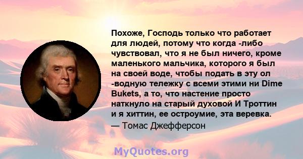 Похоже, Господь только что работает для людей, потому что когда -либо чувствовал, что я не был ничего, кроме маленького мальчика, которого я был на своей воде, чтобы подать в эту ол -водную тележку с всеми этими ни Dime 