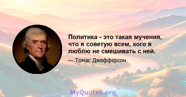 Политика - это такая мучения, что я советую всем, кого я люблю не смешивать с ней.