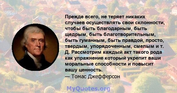 Прежде всего, не теряет никаких случаев осуществлять свои склонности, чтобы быть благодарным, быть щедрым, быть благотворительным, быть гуманным, быть правдой, просто, твердым, упорядоченным, смелым и т. Д. Рассмотрим