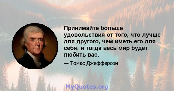 Принимайте больше удовольствия от того, что лучше для другого, чем иметь его для себя, и тогда весь мир будет любить вас.