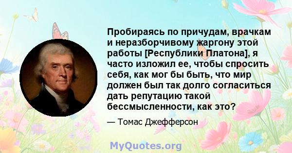 Пробираясь по причудам, врачкам и неразборчивому жаргону этой работы [Республики Платона], я часто изложил ее, чтобы спросить себя, как мог бы быть, что мир должен был так долго согласиться дать репутацию такой