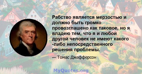 Рабство является мерзостью и должно быть громко провозглашено как таковое, но я владею тем, что я и любой другой человек не имеют какого -либо непосредственного решения проблемы.