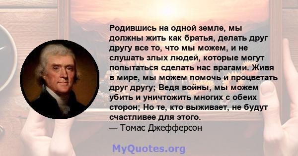 Родившись на одной земле, мы должны жить как братья, делать друг другу все то, что мы можем, и не слушать злых людей, которые могут попытаться сделать нас врагами. Живя в мире, мы можем помочь и процветать друг другу;