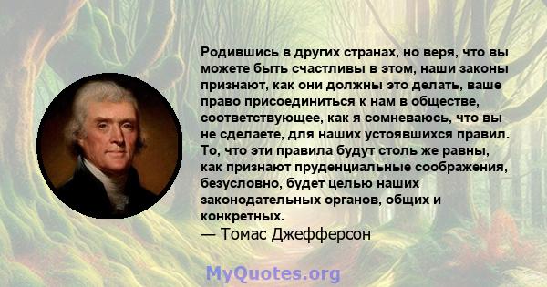 Родившись в других странах, но веря, что вы можете быть счастливы в этом, наши законы признают, как они должны это делать, ваше право присоединиться к нам в обществе, соответствующее, как я сомневаюсь, что вы не