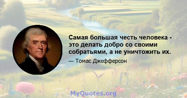 Самая большая честь человека - это делать добро со своими собратьями, а не уничтожить их.