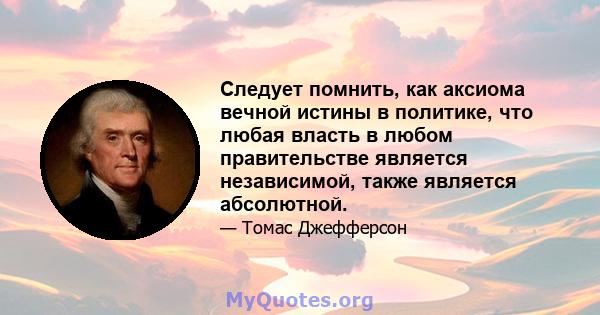 Следует помнить, как аксиома вечной истины в политике, что любая власть в любом правительстве является независимой, также является абсолютной.