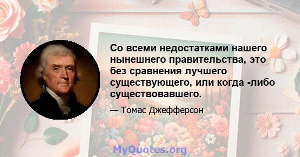 Со всеми недостатками нашего нынешнего правительства, это без сравнения лучшего существующего, или когда -либо существовавшего.