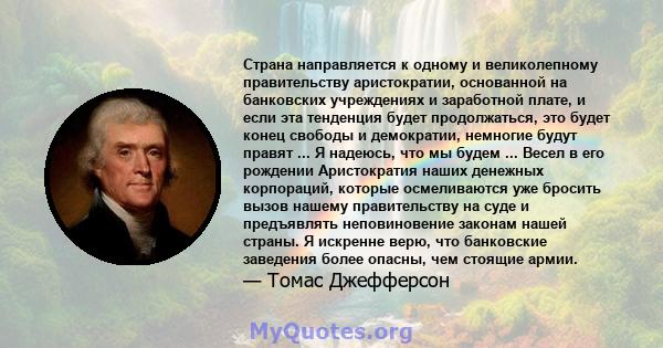 Страна направляется к одному и великолепному правительству аристократии, основанной на банковских учреждениях и заработной плате, и если эта тенденция будет продолжаться, это будет конец свободы и демократии, немногие