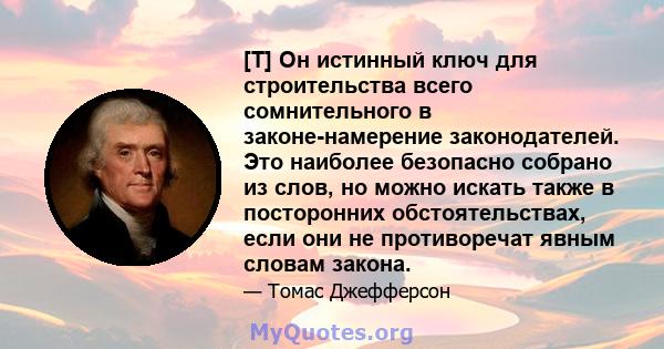 [T] Он истинный ключ для строительства всего сомнительного в законе-намерение законодателей. Это наиболее безопасно собрано из слов, но можно искать также в посторонних обстоятельствах, если они не противоречат явным