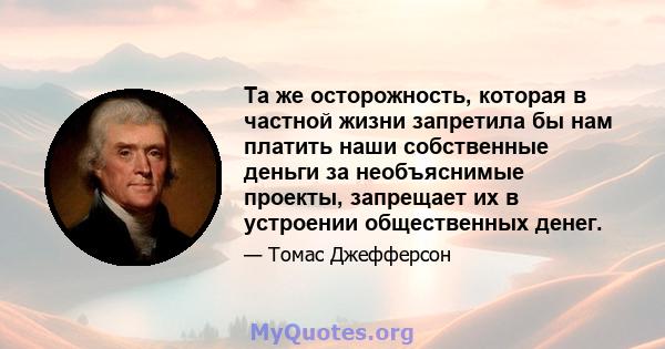 Та же осторожность, которая в частной жизни запретила бы нам платить наши собственные деньги за необъяснимые проекты, запрещает их в устроении общественных денег.