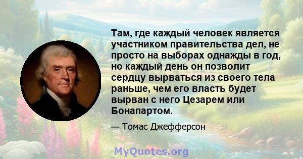 Там, где каждый человек является участником правительства дел, не просто на выборах однажды в год, но каждый день он позволит сердцу вырваться из своего тела раньше, чем его власть будет вырван с него Цезарем или