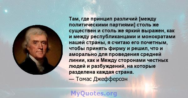 Там, где принцип различий [между политическими партиями] столь же существен и столь же яркий выражен, как и между республиканцами и монократами нашей страны, я считаю его почетным, чтобы принять фирму и решил, что и