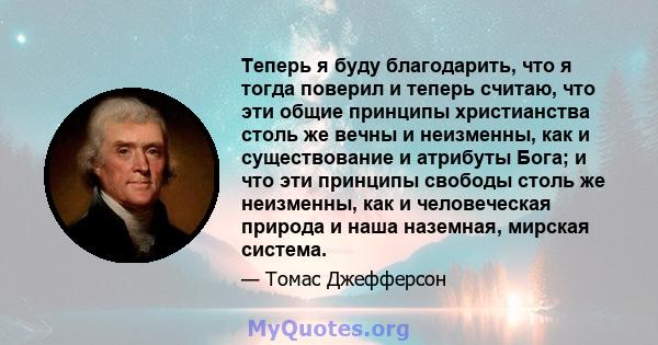 Теперь я буду благодарить, что я тогда поверил и теперь считаю, что эти общие принципы христианства столь же вечны и неизменны, как и существование и атрибуты Бога; и что эти принципы свободы столь же неизменны, как и