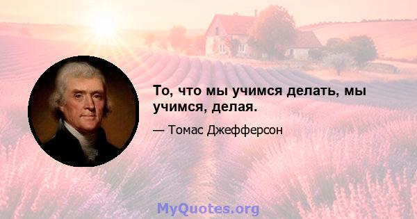 То, что мы учимся делать, мы учимся, делая.