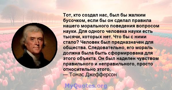 Тот, кто создал нас, был бы жалким бусочком, если бы он сделал правила нашего морального поведения вопросом науки. Для одного человека науки есть тысячи, которых нет. Что бы с ними стало? Человек был предназначен для