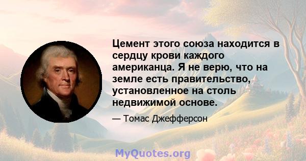 Цемент этого союза находится в сердцу крови каждого американца. Я не верю, что на земле есть правительство, установленное на столь недвижимой основе.