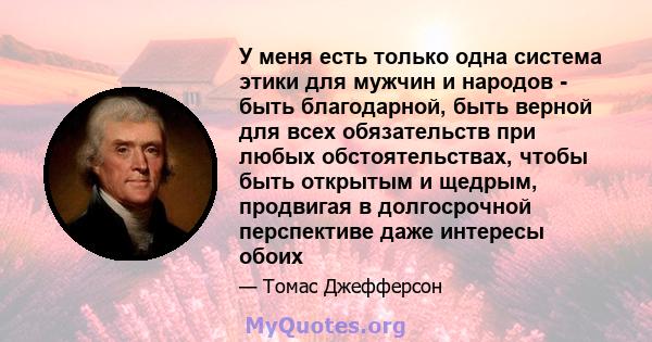 У меня есть только одна система этики для мужчин и народов - быть благодарной, быть верной для всех обязательств при любых обстоятельствах, чтобы быть открытым и щедрым, продвигая в долгосрочной перспективе даже