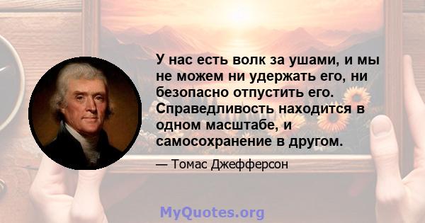 У нас есть волк за ушами, и мы не можем ни удержать его, ни безопасно отпустить его. Справедливость находится в одном масштабе, и самосохранение в другом.