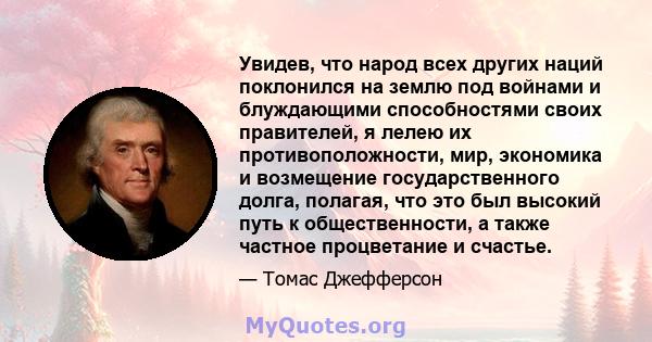 Увидев, что народ всех других наций поклонился на землю под войнами и блуждающими способностями своих правителей, я лелею их противоположности, мир, экономика и возмещение государственного долга, полагая, что это был