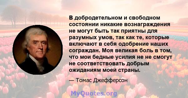 В добродетельном и свободном состоянии никакие вознаграждения не могут быть так приятны для разумных умов, так как те, которые включают в себя одобрение наших сограждан. Моя великая боль в том, что мои бедные усилия не