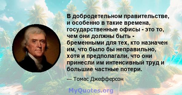 В добродетельном правительстве, и особенно в такие времена, государственные офисы - это то, чем они должны быть - бременными для тех, кто назначен им, что было бы неправильно, хотя и предполагали, что они принесли им