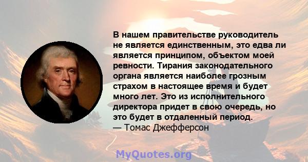 В нашем правительстве руководитель не является единственным, это едва ли является принципом, объектом моей ревности. Тирания законодательного органа является наиболее грозным страхом в настоящее время и будет много лет. 