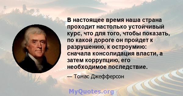 В настоящее время наша страна проходит настолько устойчивый курс, что для того, чтобы показать, по какой дороге он пройдет к разрушению, к остроумию: сначала консолидация власти, а затем коррупцию, его необходимое