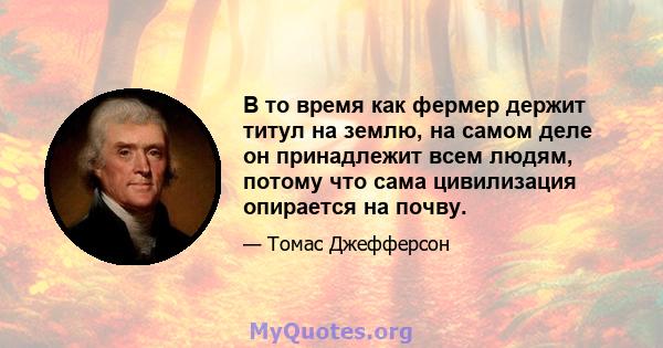 В то время как фермер держит титул на землю, на самом деле он принадлежит всем людям, потому что сама цивилизация опирается на почву.