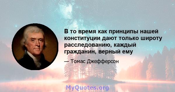 В то время как принципы нашей конституции дают только широту расследованию, каждый гражданин, верный ему