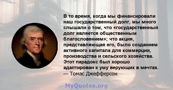 В то время, когда мы финансировали наш государственный долг, мы много слышали о том, что «государственный долг является общественным благословением»; что акция, представляющая его, было созданием активного капитала для