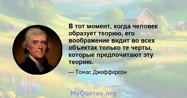 В тот момент, когда человек образует теорию, его воображение видит во всех объектах только те черты, которые предпочитают эту теорию.