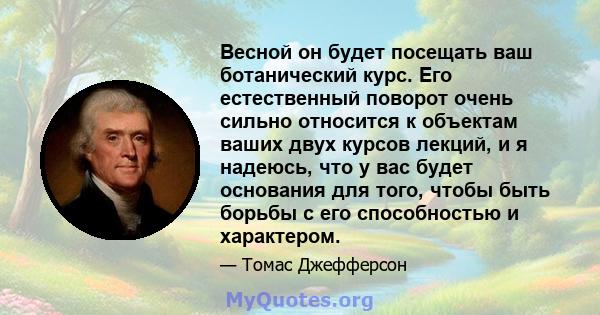 Весной он будет посещать ваш ботанический курс. Его естественный поворот очень сильно относится к объектам ваших двух курсов лекций, и я надеюсь, что у вас будет основания для того, чтобы быть борьбы с его способностью