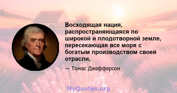 Восходящая нация, распространяющаяся по широкой и плодотворной земле, пересекающая все моря с богатым производством своей отрасли.