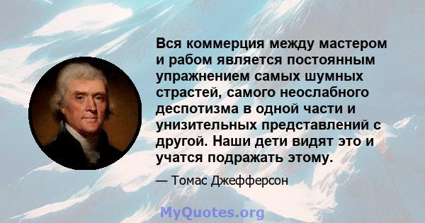 Вся коммерция между мастером и рабом является постоянным упражнением самых шумных страстей, самого неослабного деспотизма в одной части и унизительных представлений с другой. Наши дети видят это и учатся подражать этому.