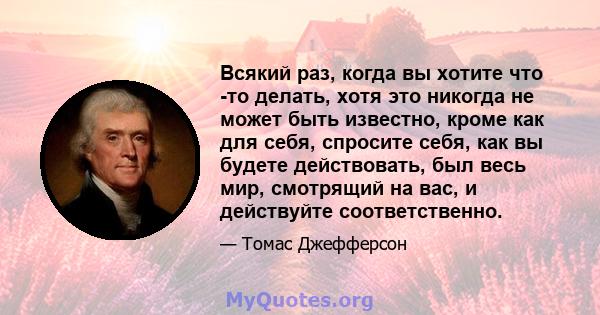 Всякий раз, когда вы хотите что -то делать, хотя это никогда не может быть известно, кроме как для себя, спросите себя, как вы будете действовать, был весь мир, смотрящий на вас, и действуйте соответственно.