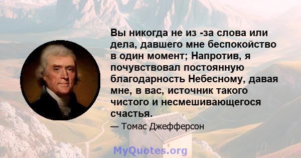 Вы никогда не из -за слова или дела, давшего мне беспокойство в один момент; Напротив, я почувствовал постоянную благодарность Небесному, давая мне, в вас, источник такого чистого и несмешивающегося счастья.