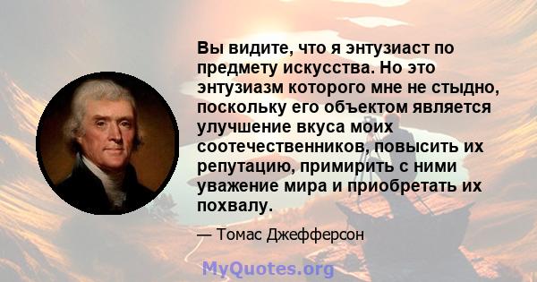 Вы видите, что я энтузиаст по предмету искусства. Но это энтузиазм которого мне не стыдно, поскольку его объектом является улучшение вкуса моих соотечественников, повысить их репутацию, примирить с ними уважение мира и